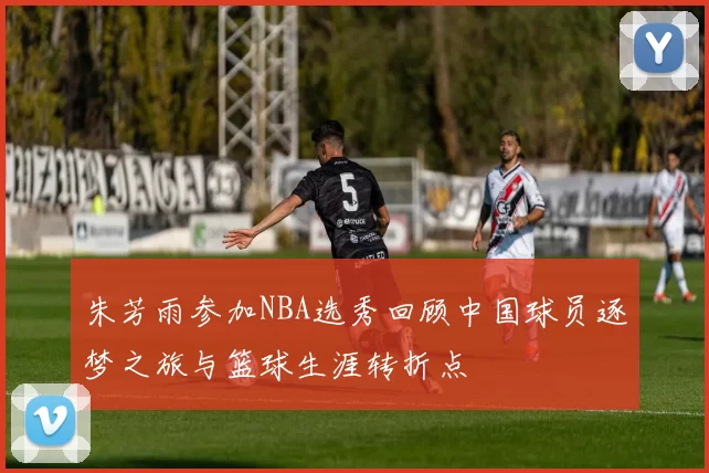 朱芳雨参加NBA选秀回顾中国球员逐梦之旅与篮球生涯转折点