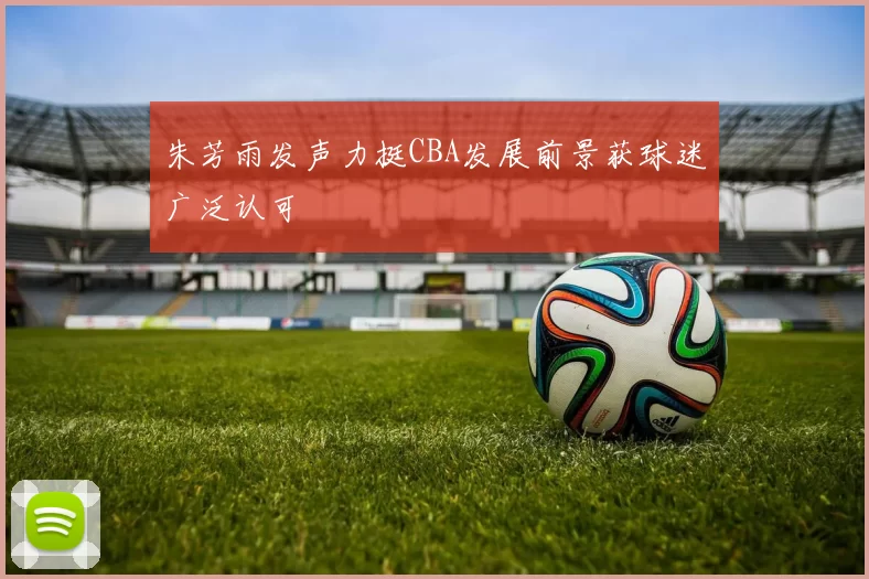 朱芳雨发声力挺CBA发展前景获球迷广泛认可