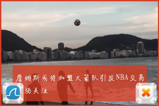 詹姆斯或将加盟火箭队引发NBA交易市场关注