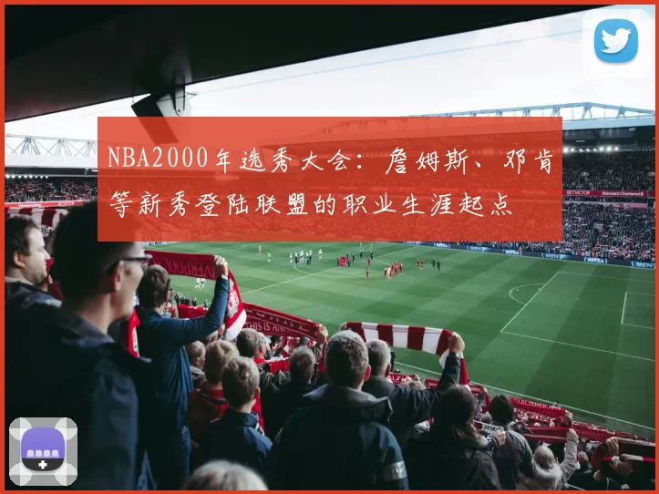 NBA2000年选秀大会：詹姆斯、邓肯等新秀登陆联盟的职业生涯起点