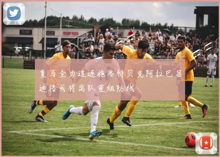 皇马全力追逐施洛特贝克阿拉巴吕迪格或将离队重组防线