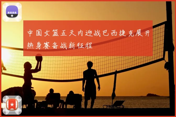 中国女篮五天内迎战巴西捷克展开热身赛备战新征程