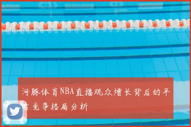 河豚体育NBA直播观众增长背后的平台竞争格局分析