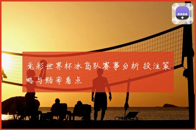 竞彩世界杯冰岛队赛事分析 投注策略与赔率看点