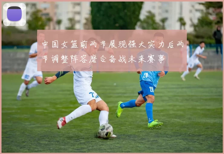 中国女篮前两节展现强大实力后两节调整阵容磨合备战未来赛事
