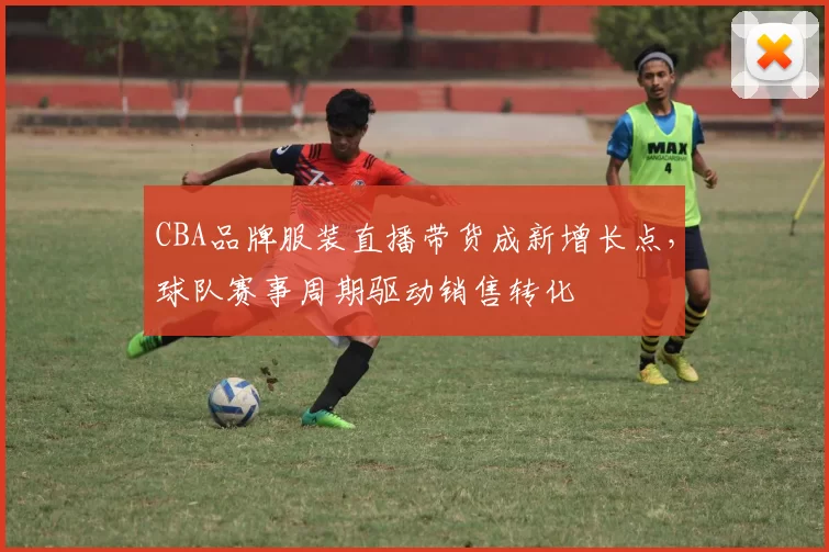 CBA品牌服装直播带货成新增长点,球队赛事周期驱动销售转化