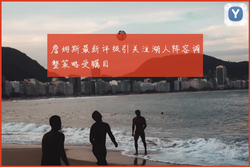 詹姆斯最新评级引关注湖人阵容调整策略受瞩目
