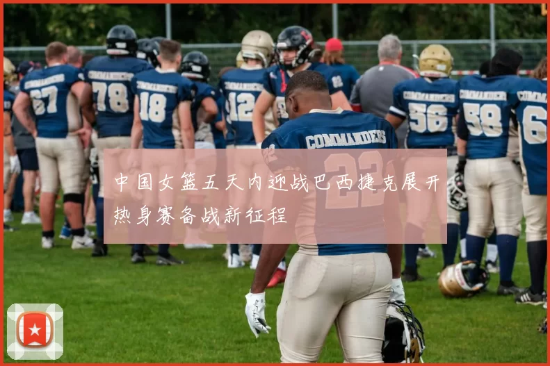 中国女篮五天内迎战巴西捷克展开热身赛备战新征程