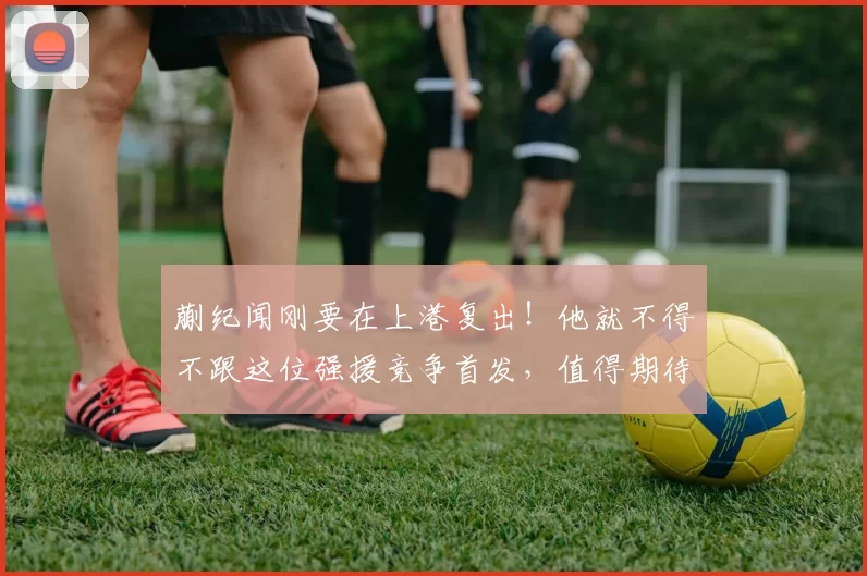 蒯纪闻刚要在上港复出!他就不得不跟这位强援竞争首发,值得期待