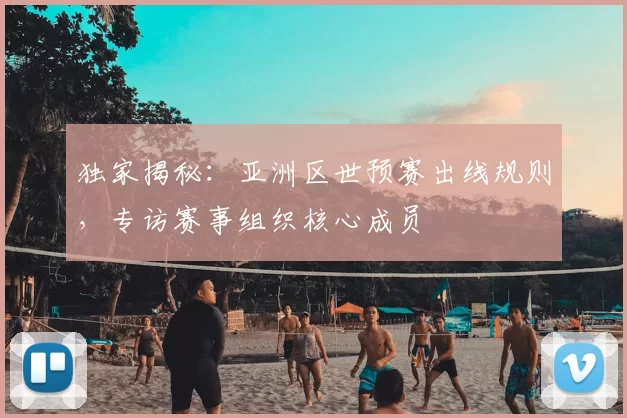 独家揭秘：亚洲区世预赛出线规则，专访赛事组织核心成员