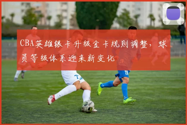 CBA英雄银卡升级金卡规则调整，球员等级体系迎来新变化
