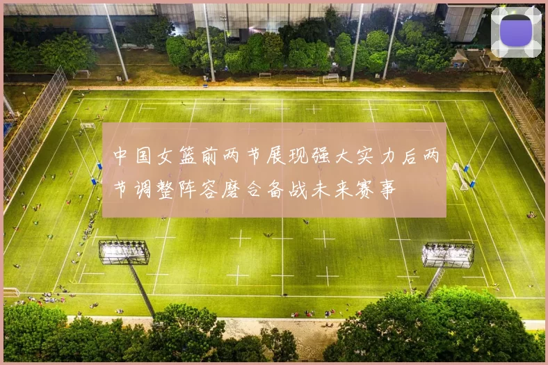 中国女篮前两节展现强大实力后两节调整阵容磨合备战未来赛事