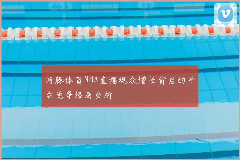 河豚体育NBA直播观众增长背后的平台竞争格局分析