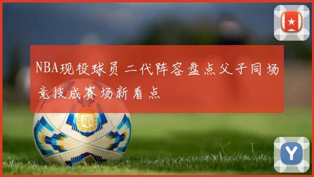 NBA现役球员二代阵容盘点父子同场竞技成赛场新看点