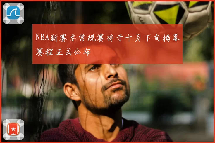 NBA新赛季常规赛将于十月下旬揭幕赛程正式公布