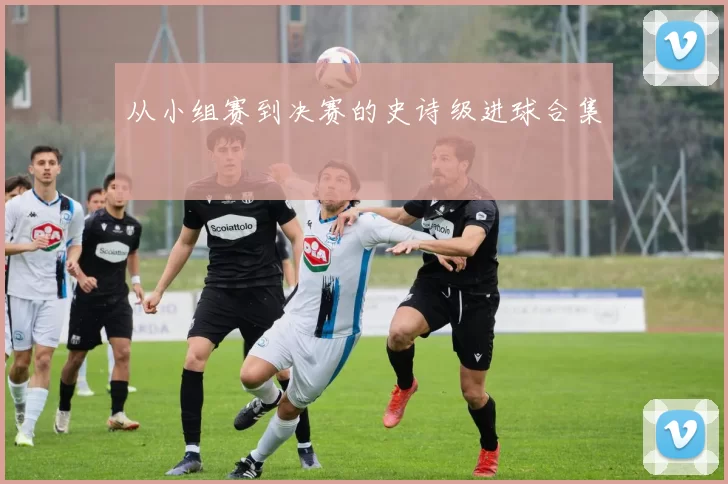 从小组赛到决赛的史诗级进球合集