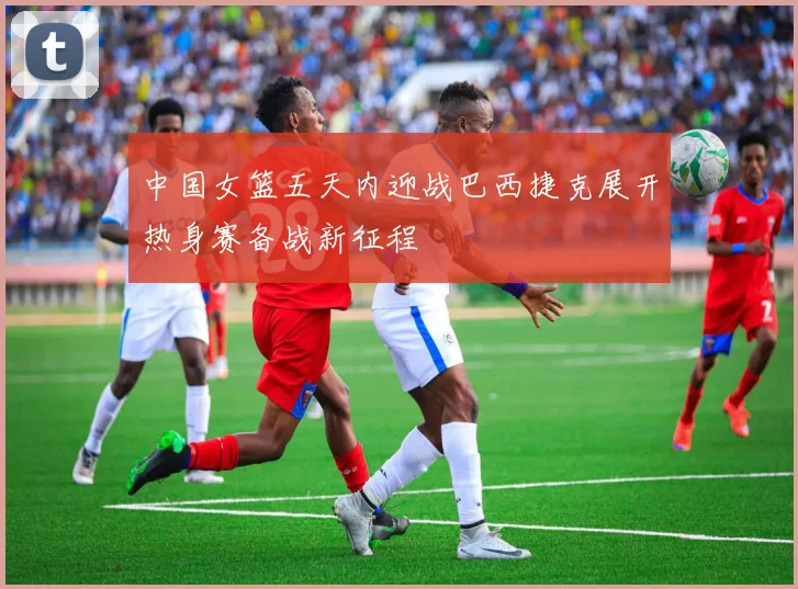 中国女篮五天内迎战巴西捷克展开热身赛备战新征程