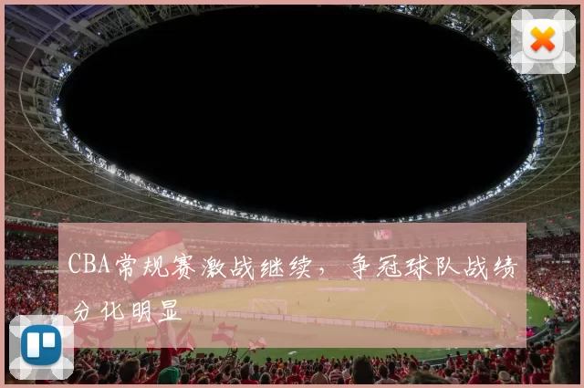 CBA常规赛激战继续，争冠球队战绩分化明显