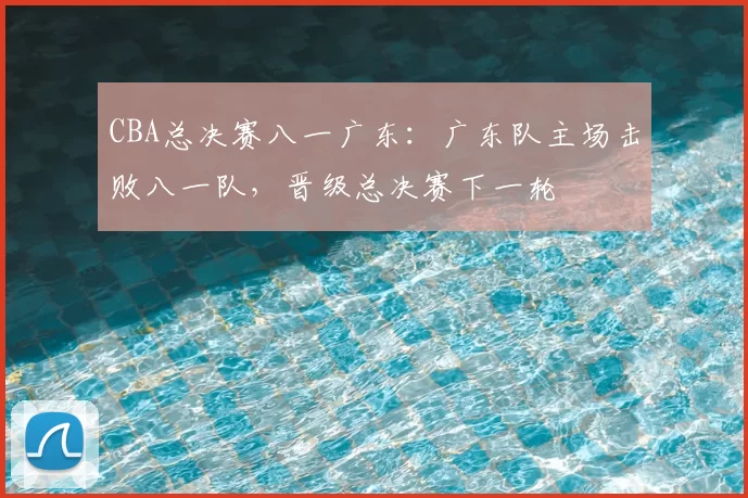 CBA总决赛八一广东：广东队主场击败八一队，晋级总决赛下一轮