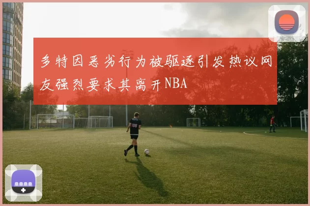 多特因恶劣行为被驱逐引发热议网友强烈要求其离开NBA