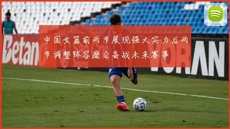 中国女篮前两节展现强大实力后两节调整阵容磨合备战未来赛事