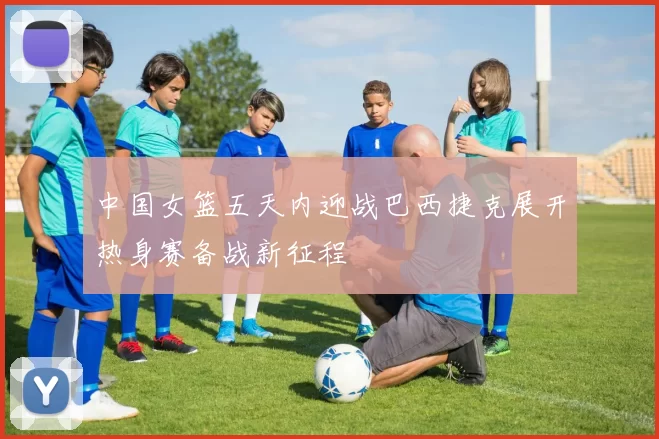 中国女篮五天内迎战巴西捷克展开热身赛备战新征程