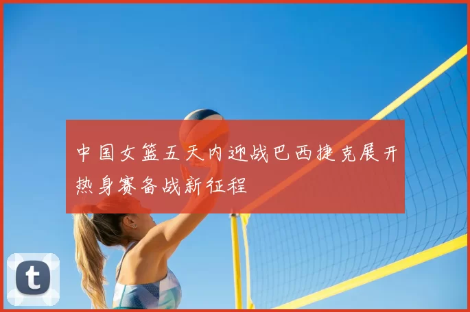 中国女篮五天内迎战巴西捷克展开热身赛备战新征程
