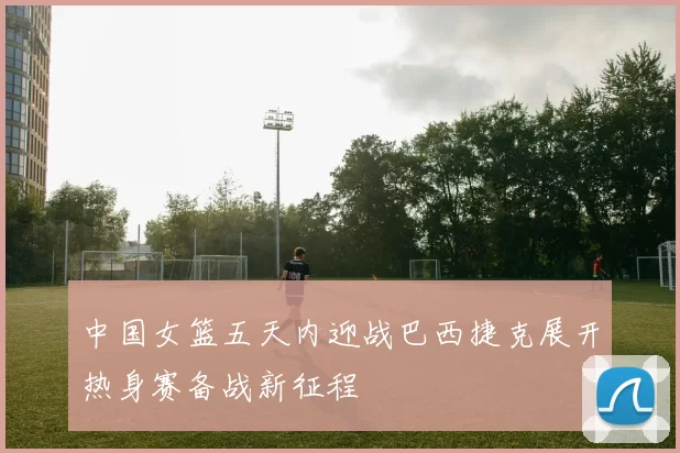 中国女篮五天内迎战巴西捷克展开热身赛备战新征程