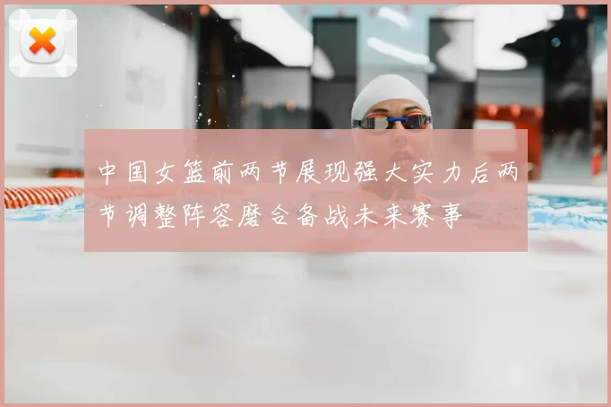 中国女篮前两节展现强大实力后两节调整阵容磨合备战未来赛事
