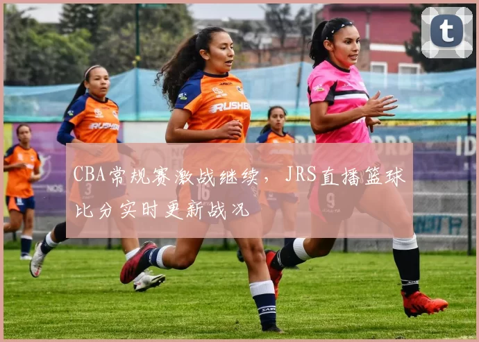 CBA常规赛激战继续,JRS直播篮球比分实时更新战况