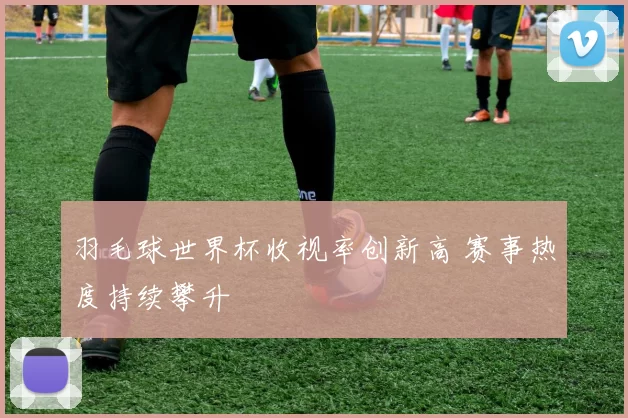 羽毛球世界杯收视率创新高 赛事热度持续攀升