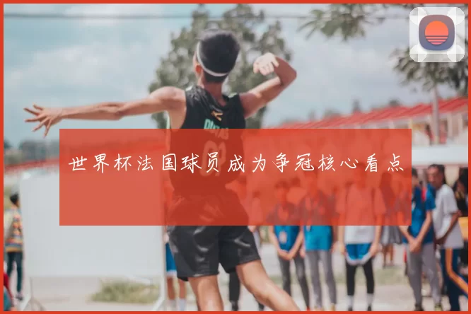 世界杯法国球员成为争冠核心看点