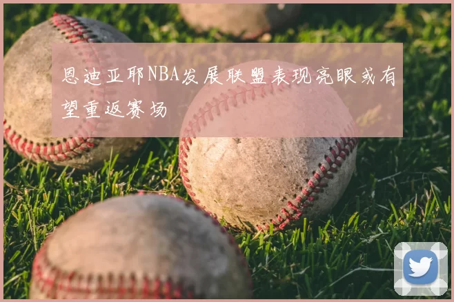 恩迪亚耶NBA发展联盟表现亮眼或有望重返赛场
