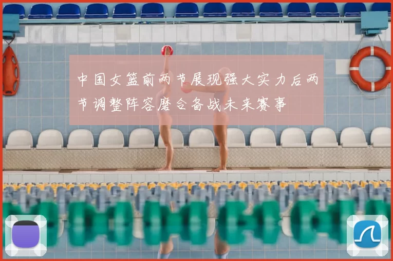 中国女篮前两节展现强大实力后两节调整阵容磨合备战未来赛事