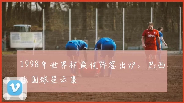 1998年世界杯最佳阵容出炉，巴西法国球星云集