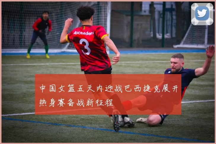 中国女篮五天内迎战巴西捷克展开热身赛备战新征程