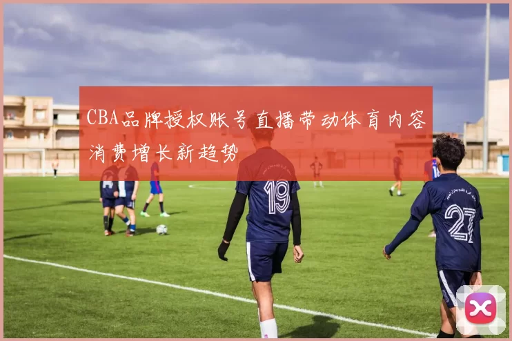 CBA品牌授权账号直播带动体育内容消费增长新趋势