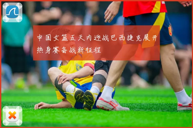 中国女篮五天内迎战巴西捷克展开热身赛备战新征程