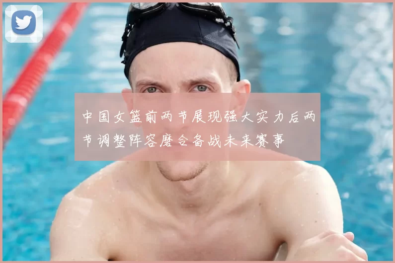 中国女篮前两节展现强大实力后两节调整阵容磨合备战未来赛事