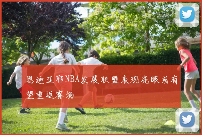 恩迪亚耶NBA发展联盟表现亮眼或有望重返赛场