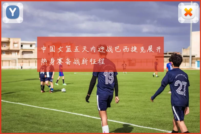 中国女篮五天内迎战巴西捷克展开热身赛备战新征程
