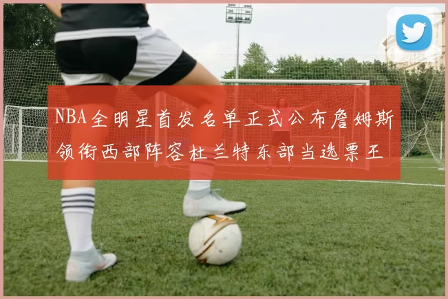 NBA全明星首发名单正式公布詹姆斯领衔西部阵容杜兰特东部当选票王