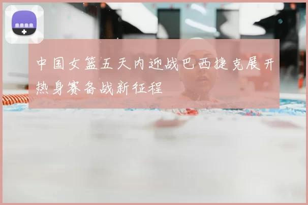 中国女篮五天内迎战巴西捷克展开热身赛备战新征程