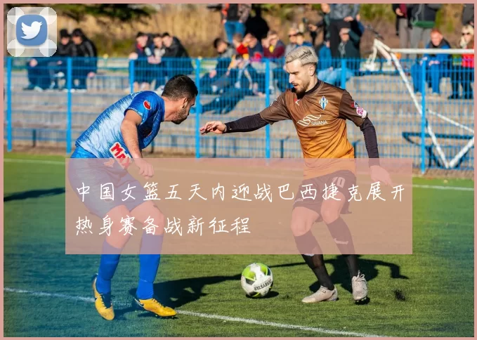 中国女篮五天内迎战巴西捷克展开热身赛备战新征程
