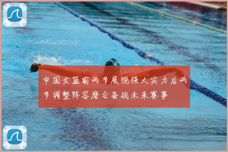 中国女篮前两节展现强大实力后两节调整阵容磨合备战未来赛事