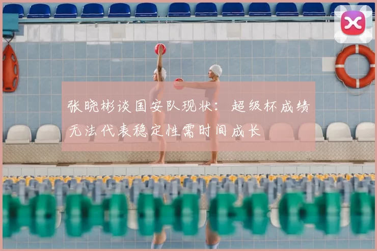 张晓彬谈国安队现状:超级杯成绩无法代表稳定性需时间成长