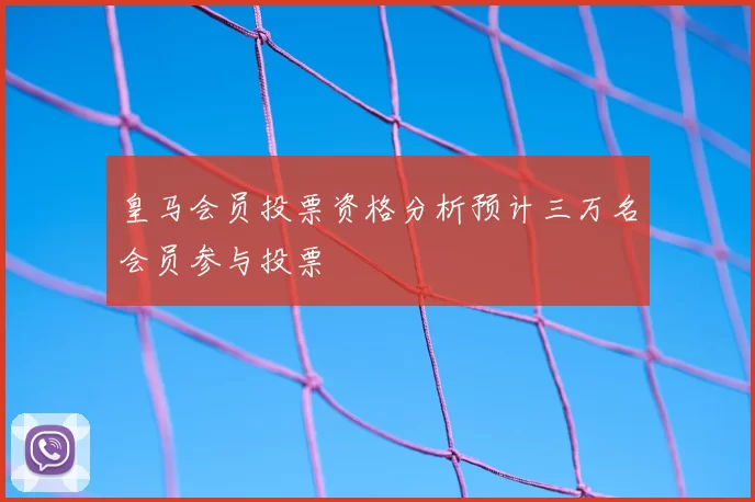 皇马会员投票资格分析预计三万名会员参与投票