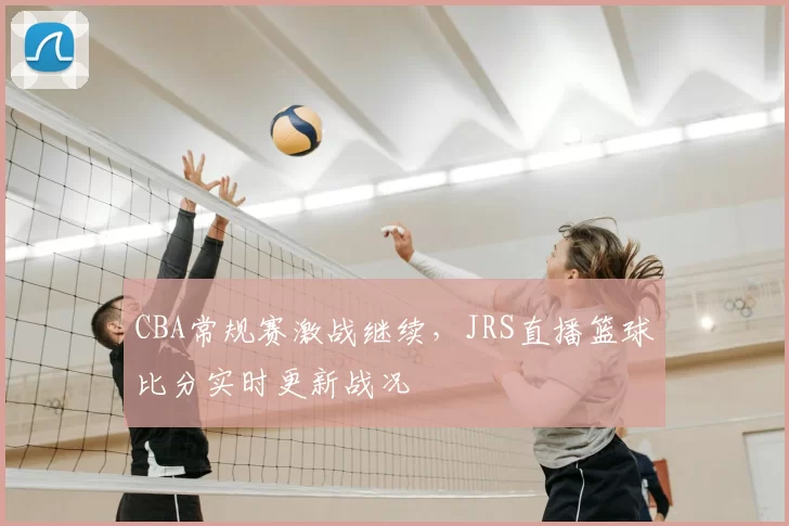 CBA常规赛激战继续，JRS直播篮球比分实时更新战况