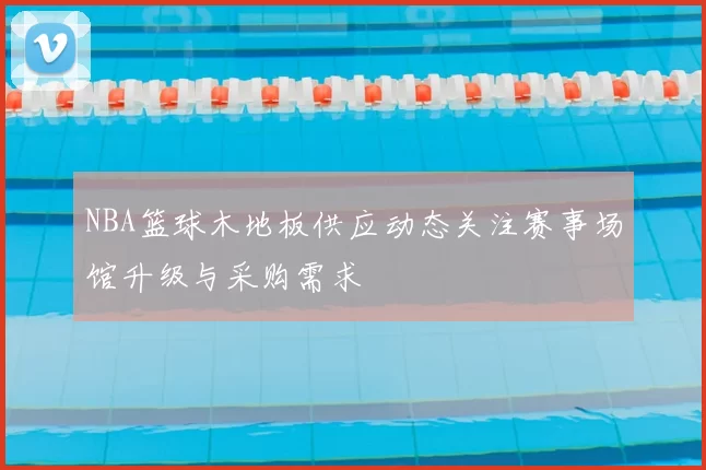 NBA篮球木地板供应动态关注赛事场馆升级与采购需求
