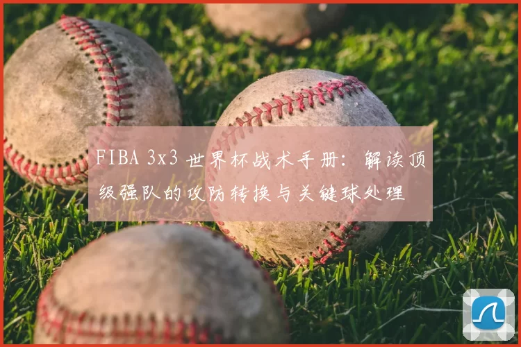 FIBA 3x3 世界杯战术手册：解读顶级强队的攻防转换与关键球处理